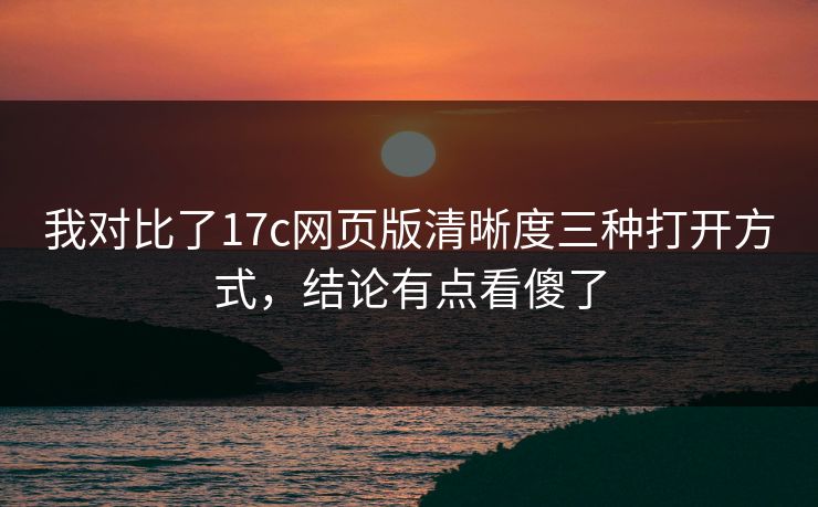 我对比了17c网页版清晰度三种打开方式，结论有点看傻了
