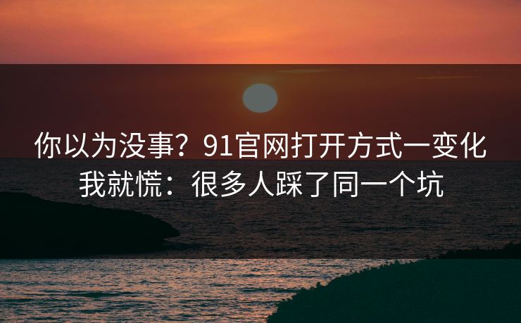 你以为没事？91官网打开方式一变化我就慌：很多人踩了同一个坑