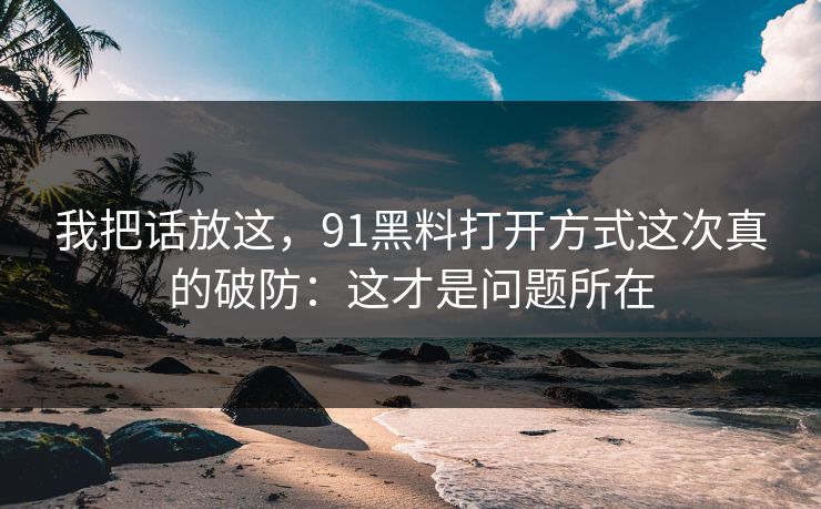 我把话放这，91黑料打开方式这次真的破防：这才是问题所在
