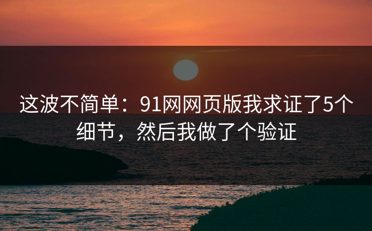 这波不简单:91网网页版我求证了5个细节,然后我做了个验证 这波不简单:91网网页版我求证了5个细节,然后我做了个验证