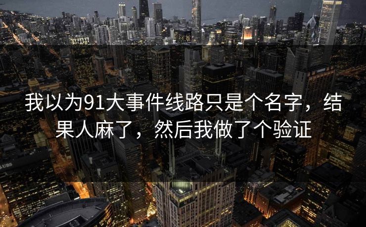 我以为91大事件线路只是个名字,结果人麻了,然后我做了个验证 我以为91大事件线路只是个名字,结果人麻了,然后我做了个验证