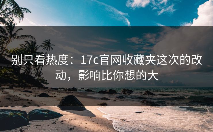 别只看热度：17c官网收藏夹这次的改动，影响比你想的大