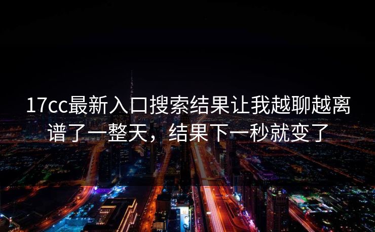 17cc最新入口搜索结果让我越聊越离谱了一整天,结果下一秒就变了 17cc最新入口搜索结果让我越聊越离谱了一整天,结果下一秒就变了