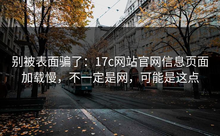 别被表面骗了：17c网站官网信息页面加载慢，不一定是网，可能是这点