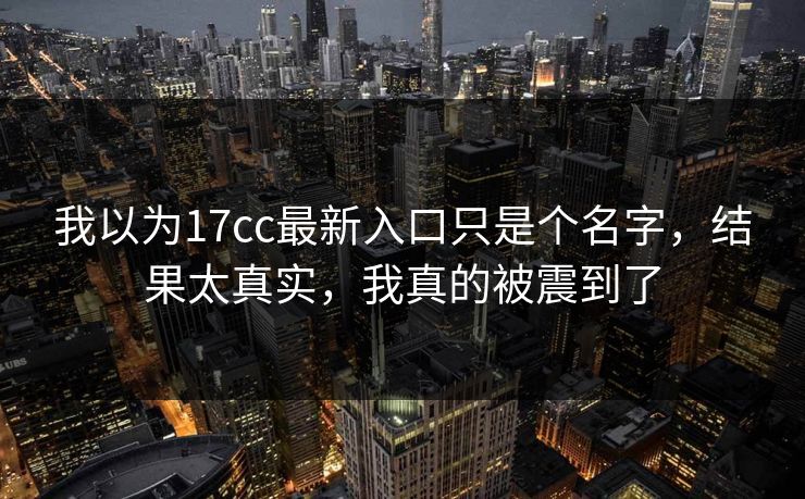 我以为17cc最新入口只是个名字,结果太真实,我真的被震到了 我以为17cc最新入口只是个名字,结果太真实,我真的被震到了
