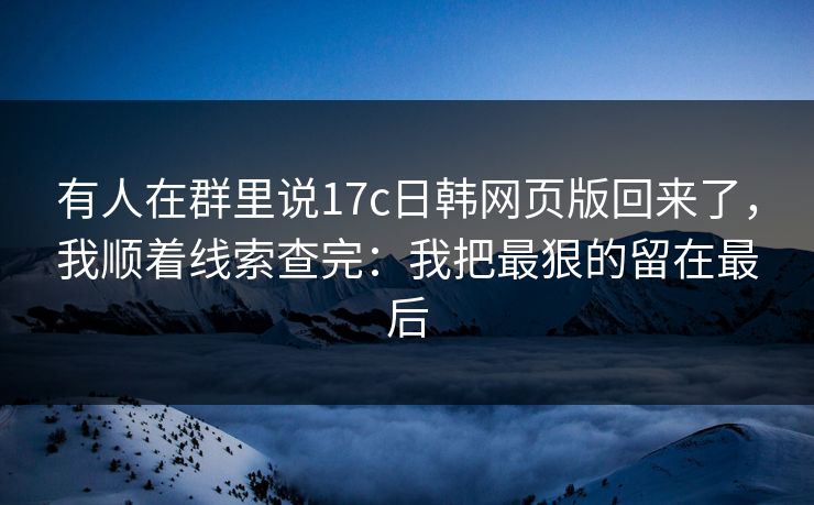 有人在群里说17c日韩网页版回来了，我顺着线索查完：我把最狠的留在最后