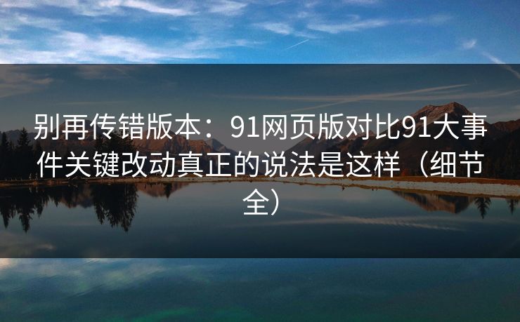 别再传错版本：91网页版对比91大事件关键改动真正的说法是这样（细节全）