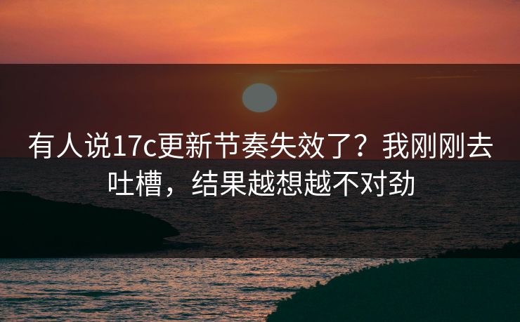 有人说17c更新节奏失效了?我刚刚去吐槽,结果越想越不对劲 有人说17c更新节奏失效了?我刚刚去吐槽,结果越想越不对劲