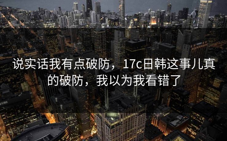 说实话我有点破防,17c日韩这事儿真的破防,我以为我看错了 说实话我有点破防,17c日韩这事儿真的破防,我以为我看错了