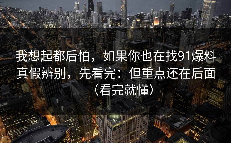 我想起都后怕，如果你也在找91爆料真假辨别，先看完：但重点还在后面（看完就懂）