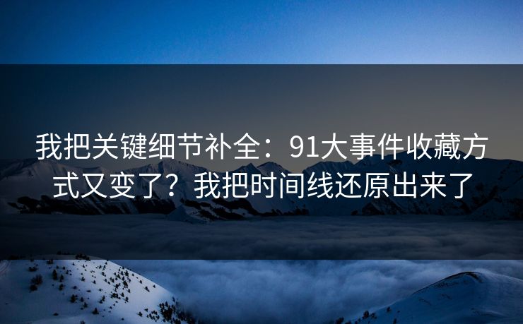 我把关键细节补全:91大事件收藏方式又变了?我把时间线还原出来了 我把关键细节补全:91大事件收藏方式又变了?我把时间线还原出来了