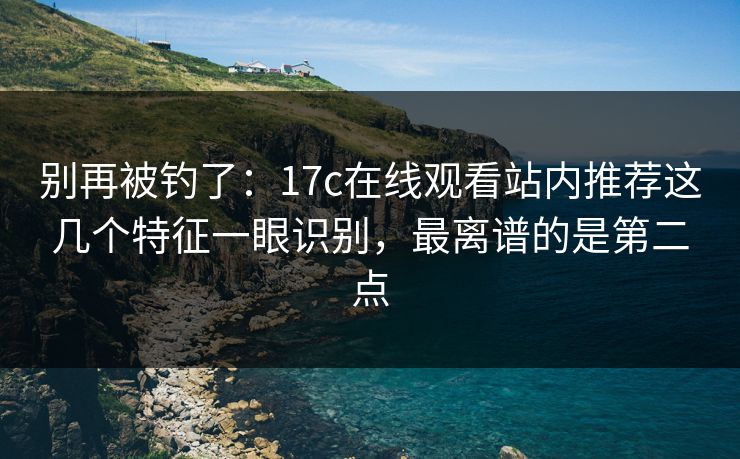 别再被钓了：17c在线观看站内推荐这几个特征一眼识别，最离谱的是第二点