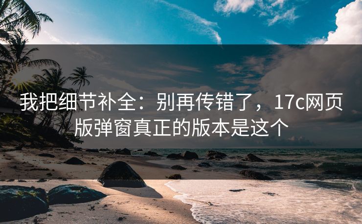 我把细节补全:别再传错了,17c网页版弹窗真正的版本是这个 我把细节补全:别再传错了,17c网页版弹窗真正的版本是这个