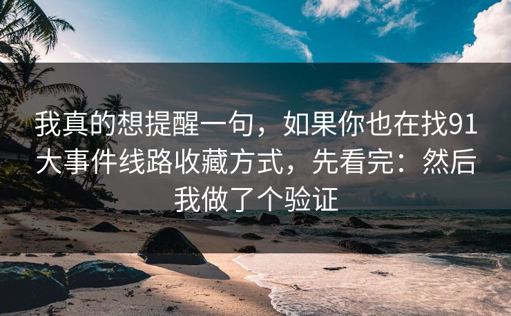 我真的想提醒一句,如果你也在找91大事件线路收藏方式,先看完:然后我做了个验证 我真的想提醒一句,如果你也在找91大事件线路收藏方式,先看完:然后我做了个验证