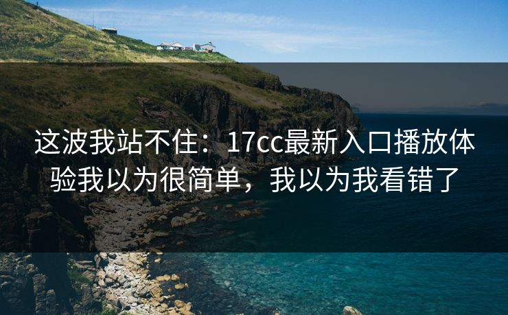这波我站不住:17cc最新入口播放体验我以为很简单,我以为我看错了 这波我站不住:17cc最新入口播放体验我以为很简单,我以为我看错了